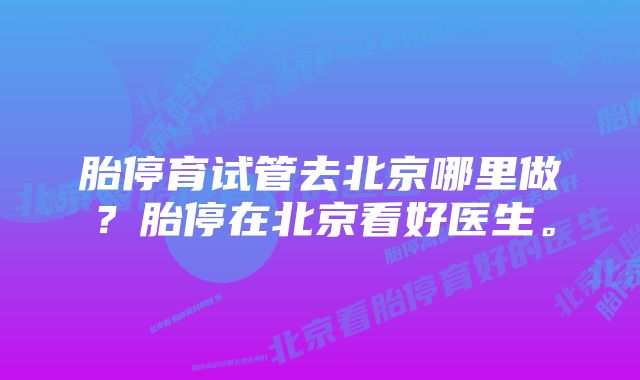 胎停育试管去北京哪里做？胎停在北京看好医生。