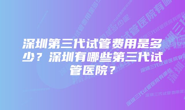 深圳第三代试管费用是多少？深圳有哪些第三代试管医院？