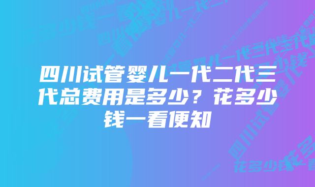 四川试管婴儿一代二代三代总费用是多少？花多少钱一看便知