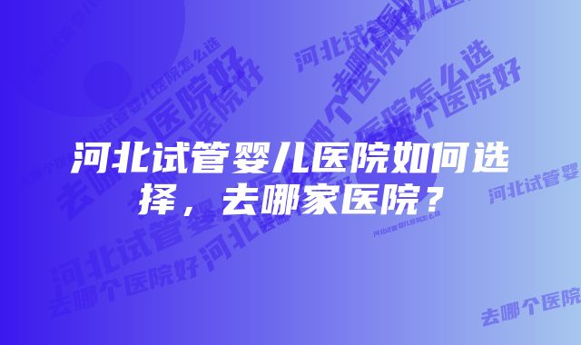 河北试管婴儿医院如何选择，去哪家医院？