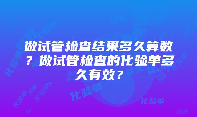 做试管检查结果多久算数？做试管检查的化验单多久有效？