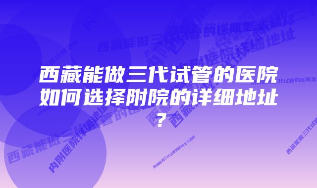 西藏能做三代试管的医院如何选择附院的详细地址？