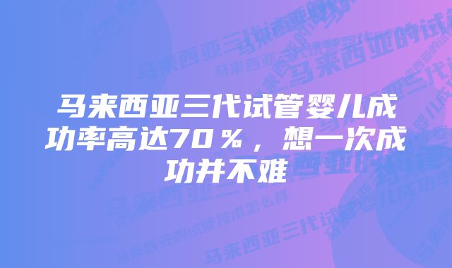 马来西亚三代试管婴儿成功率高达70％，想一次成功并不难