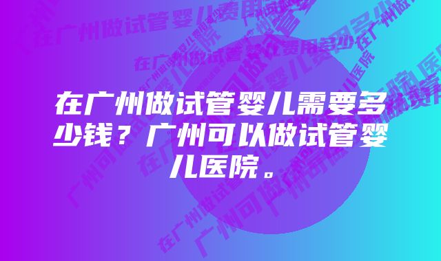 在广州做试管婴儿需要多少钱？广州可以做试管婴儿医院。