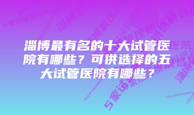 淄博最有名的十大试管医院有哪些？可供选择的五大试管医院有哪些？