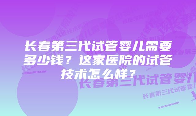 长春第三代试管婴儿需要多少钱？这家医院的试管技术怎么样？