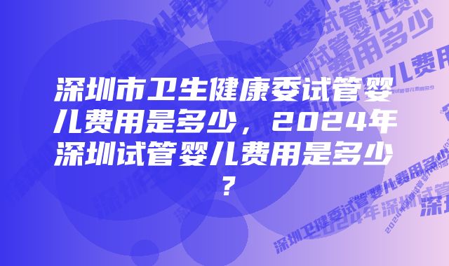 深圳市卫生健康委试管婴儿费用是多少，2024年深圳试管婴儿费用是多少？