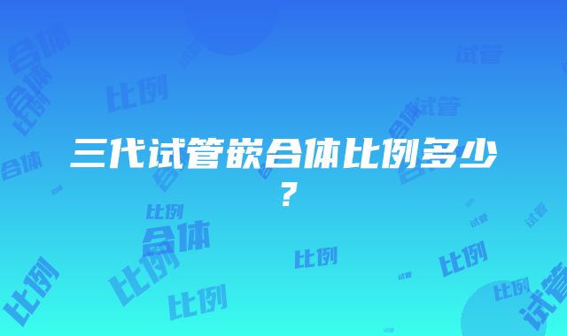 三代试管嵌合体比例多少？