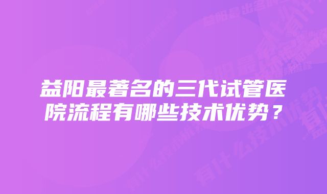 益阳最著名的三代试管医院流程有哪些技术优势？