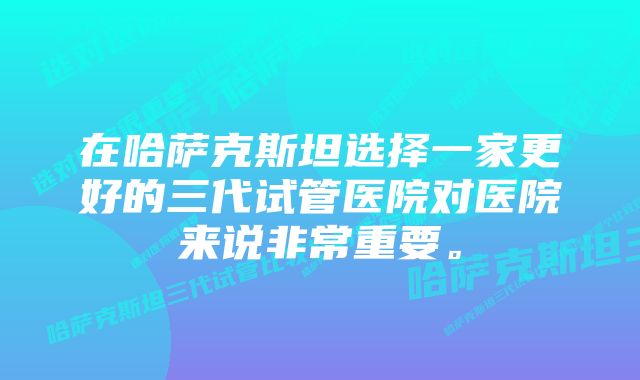 在哈萨克斯坦选择一家更好的三代试管医院对医院来说非常重要。