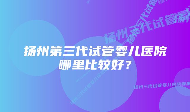 扬州第三代试管婴儿医院哪里比较好？