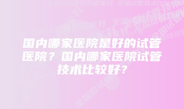 国内哪家医院是好的试管医院？国内哪家医院试管技术比较好？