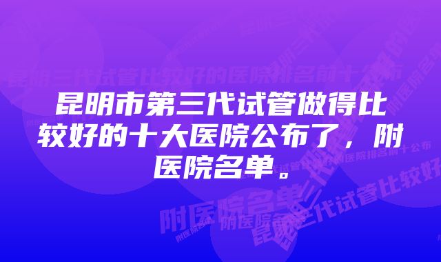 昆明市第三代试管做得比较好的十大医院公布了，附医院名单。