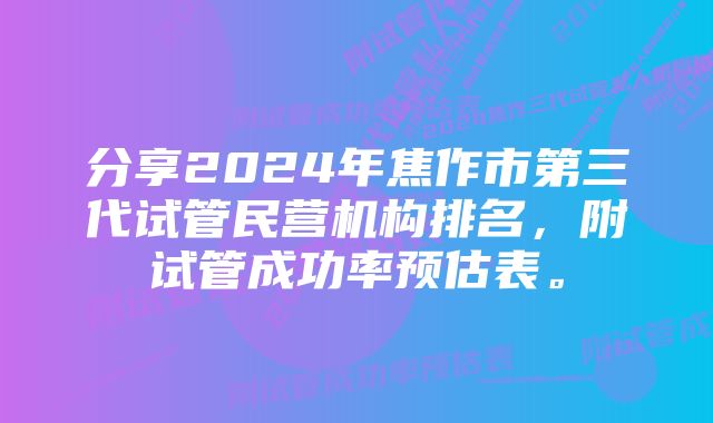 分享2024年焦作市第三代试管民营机构排名，附试管成功率预估表。