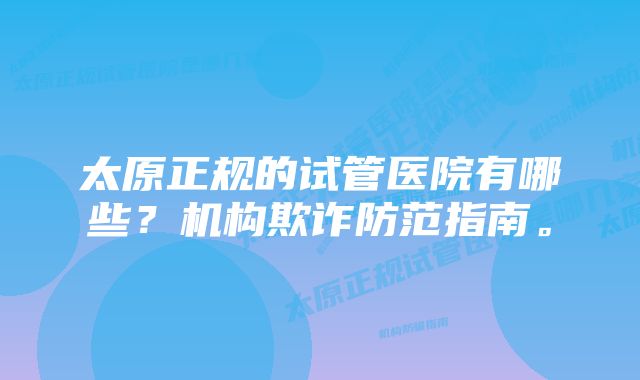 太原正规的试管医院有哪些？机构欺诈防范指南。