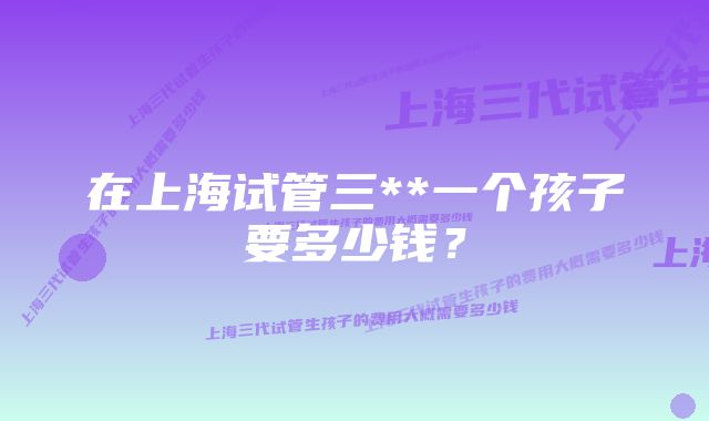 在上海试管三**一个孩子要多少钱？