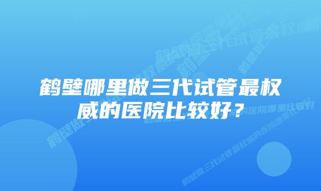 鹤壁哪里做三代试管最权威的医院比较好？