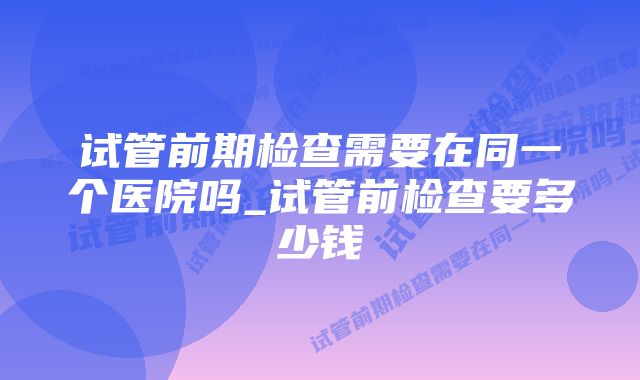 试管前期检查需要在同一个医院吗_试管前检查要多少钱