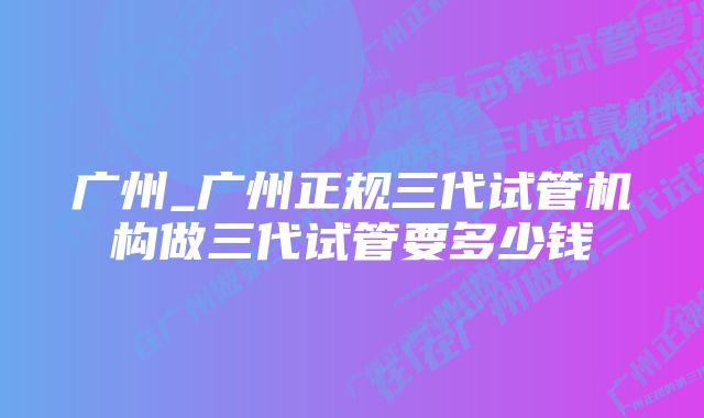 广州_广州正规三代试管机构做三代试管要多少钱