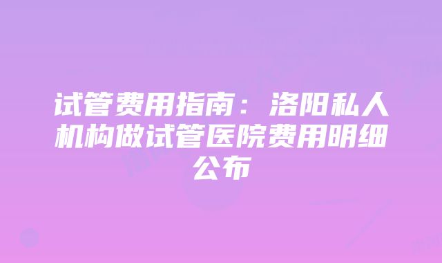 试管费用指南：洛阳私人机构做试管医院费用明细公布