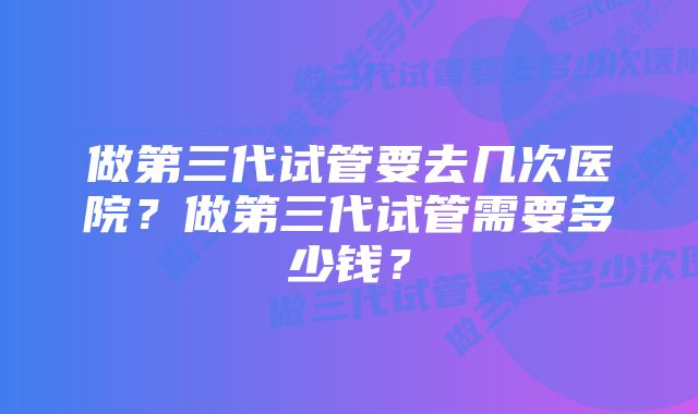 做第三代试管要去几次医院？做第三代试管需要多少钱？