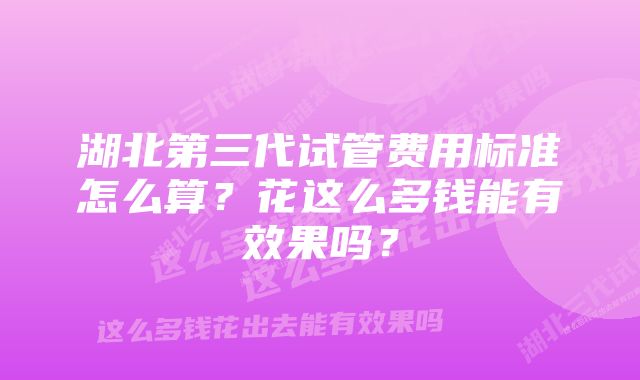 湖北第三代试管费用标准怎么算？花这么多钱能有效果吗？