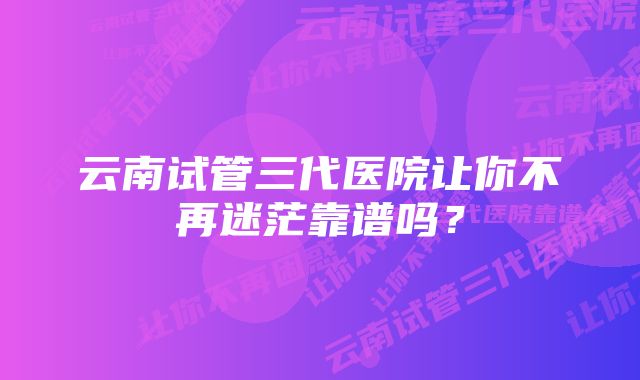 云南试管三代医院让你不再迷茫靠谱吗？