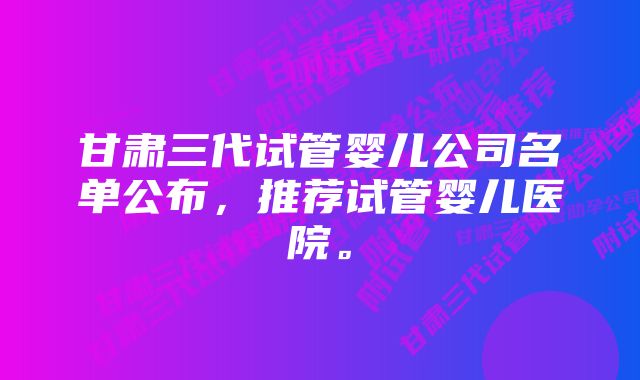 甘肃三代试管婴儿公司名单公布，推荐试管婴儿医院。