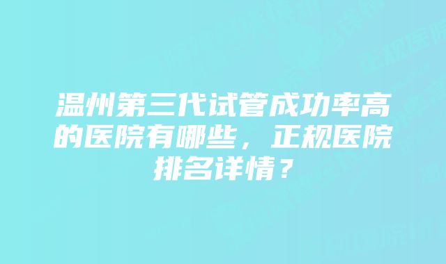 温州第三代试管成功率高的医院有哪些，正规医院排名详情？