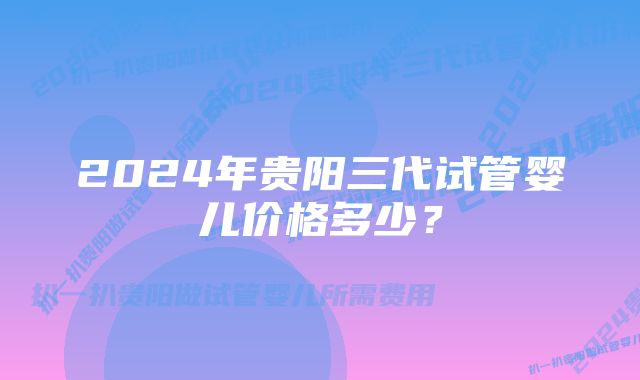 2024年贵阳三代试管婴儿价格多少？