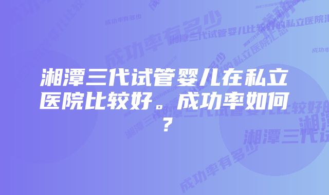 湘潭三代试管婴儿在私立医院比较好。成功率如何？