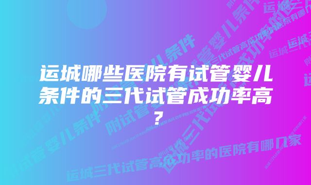 运城哪些医院有试管婴儿条件的三代试管成功率高？