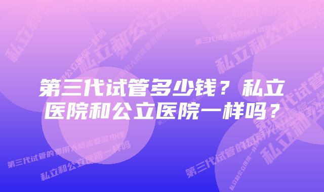 第三代试管多少钱？私立医院和公立医院一样吗？