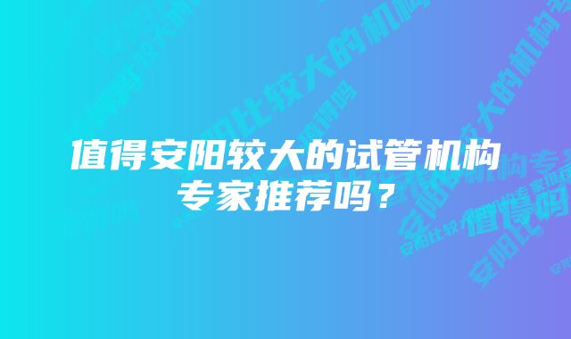 值得安阳较大的试管机构专家推荐吗？