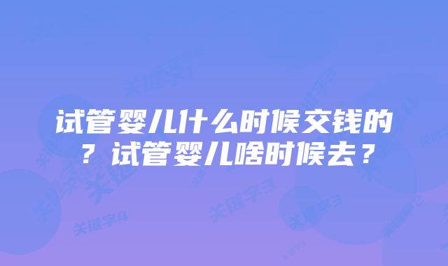 试管婴儿什么时候交钱的？试管婴儿啥时候去？