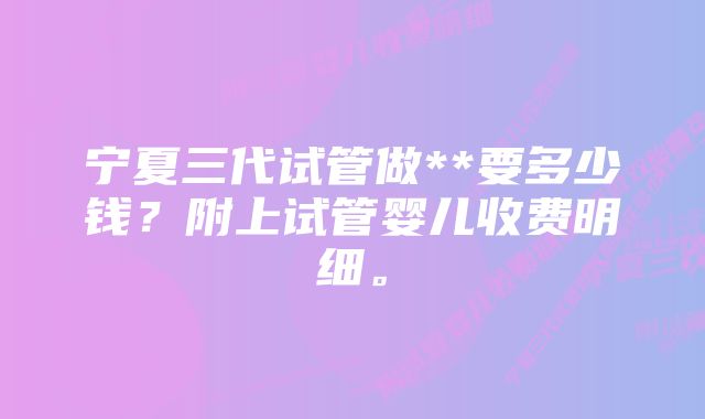 宁夏三代试管做**要多少钱？附上试管婴儿收费明细。