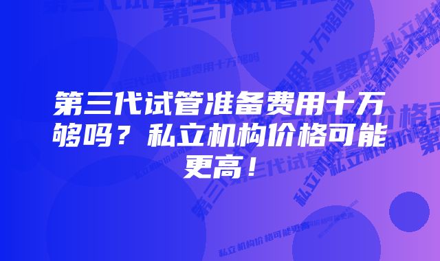 第三代试管准备费用十万够吗？私立机构价格可能更高！