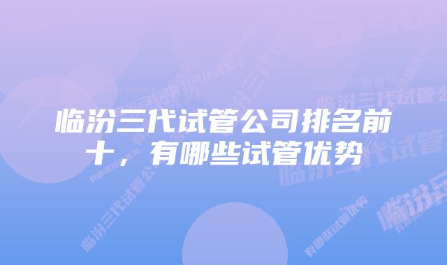 临汾三代试管公司排名前十，有哪些试管优势