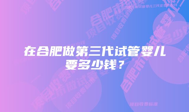 在合肥做第三代试管婴儿要多少钱？