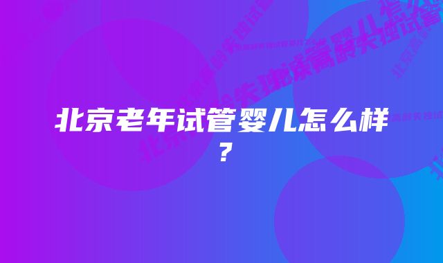 北京老年试管婴儿怎么样？