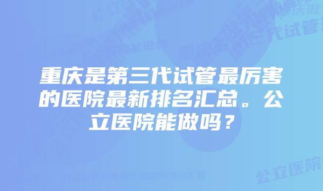 重庆是第三代试管最厉害的医院最新排名汇总。公立医院能做吗？