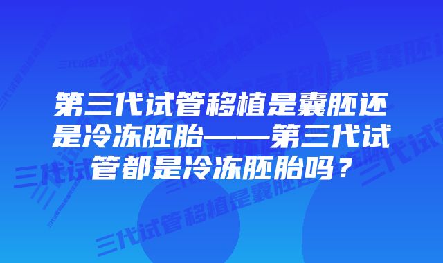 第三代试管移植是囊胚还是冷冻胚胎——第三代试管都是冷冻胚胎吗？