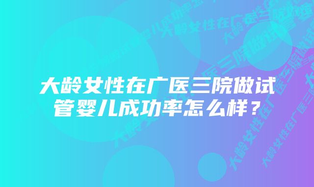 大龄女性在广医三院做试管婴儿成功率怎么样？