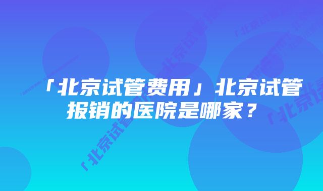 「北京试管费用」北京试管报销的医院是哪家？