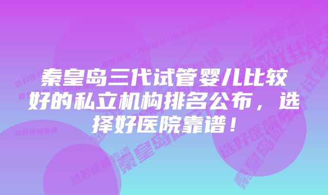 秦皇岛三代试管婴儿比较好的私立机构排名公布，选择好医院靠谱！