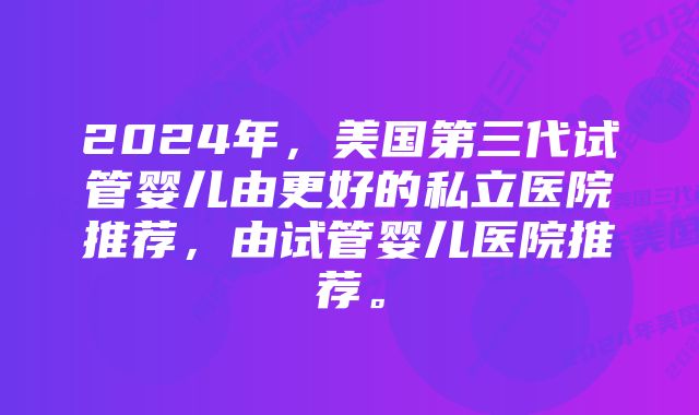 2024年，美国第三代试管婴儿由更好的私立医院推荐，由试管婴儿医院推荐。