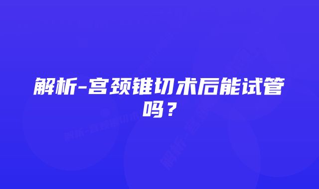 解析-宫颈锥切术后能试管吗？