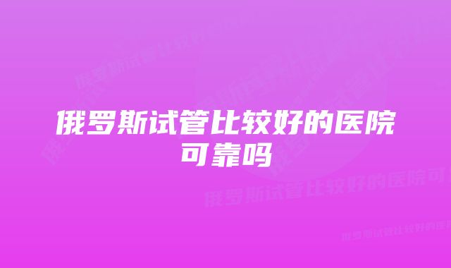 俄罗斯试管比较好的医院可靠吗