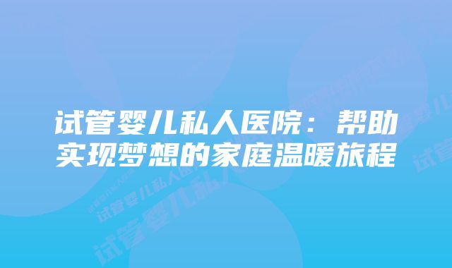 试管婴儿私人医院：帮助实现梦想的家庭温暖旅程