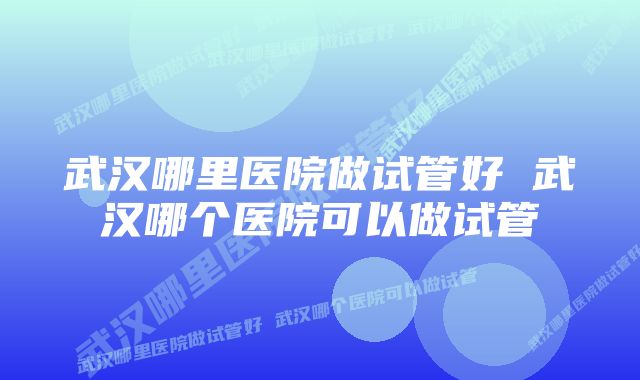 武汉哪里医院做试管好 武汉哪个医院可以做试管